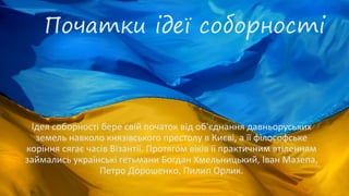 Початки ідеї соборності
Ідея соборності бере свій початок від об'єднання давньоруських
земель навколо князівського престолу в Києві, а її філософське
коріння сягає часів Візантії. Протягом віків її практичним втіленням
займались українські гетьмани Богдан Хмельницький, Іван Мазепа,
Петро Дорошенко, Пилип Орлик.
 