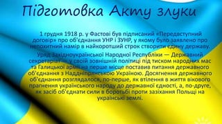 Підготовка Акту злуки
1 грудня 1918 р. у Фастові був підписаний «Передвступний
договір» про об'єднання УНР і ЗУНР, у якому було заявлено про
непохитний намір в найкоротший строк створити єдину державу.
Уряд Західноукраїнської Народної Республіки — Державний
секретаріат — у своїй зовнішній політиці під тиском народних мас
та Галицької армії на перше місце поставив питання державного
об'єднання з Наддніпрянською Україною. Досягнення державного
об'єднання розглядалося, по-перше, як втілення в життя вікового
прагнення українського народу до державної єдності, а, по-друге,
як засіб об'єднати сили в боротьбі проти зазіхання Польщі на
українські землі.
 