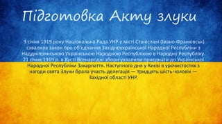 Підготовка Акту злуки
3 січня 1919 року Національна Рада УНР у місті Станіславі (Івано-Франківськ)
схвалила закон про об'єднання Західноукраїнської Народної Республіки з
Наддніпрянською Українською Народною Республікою в Народну Республіку.
21 січня 1919 р. в Хусті Всенародні збори ухвалили приєднати до Української
Народної Республіки Закарпаття. Наступного дня у Києві в урочистостях з
нагоди свята Злуки брала участь делегація — тридцять шість чоловік —
Західної області УНР.
 