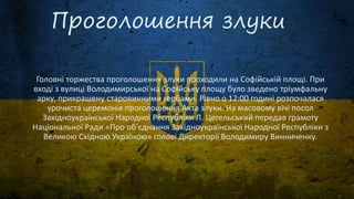 Проголошення злуки
Головні торжества проголошення злуки проходили на Софійській площі. При
вході з вулиці Володимирської на Софійську площу було зведено тріумфальну
арку, прикрашену старовинними гербами. Рівно о 12:00 годині розпочалася
урочиста церемонія проголошення Акта злуки. На масовому вічі посол
Західноукраїнської Народної Республіки Л. Цегельський передав грамоту
Національної Ради «Про об'єднання Західноукраїнської Народної Республіки з
Великою Східною Україною» голові Директорії Володимиру Винниченку.
 
