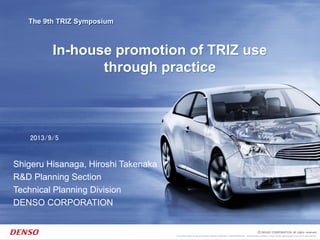 This information is the exclusive property of DENSO CORPORATION. Without their consent, it may not be reproduced or given to third parties.
The 9th TRIZ Symposium
In-house promotion of TRIZ use
through practice
2013/9/5
Shigeru Hisanaga, Hiroshi Takenaka
R&D Planning Section
Technical Planning Division
DENSO CORPORATION
 