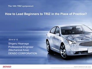 This information is the exclusive property of DENSO CORPORATION. Without their consent, it may not be reproduced or given to third parties.
The 10th TRIZ symposium
2014/9/12
Shigeru Hisanaga
Professional Engineer
(Mechanical Area)
DENSO CORPORATION
How to Lead Beginners to TRIZ in the Place of Practice?
 
