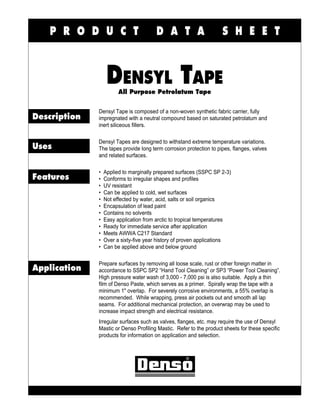 P R O D U C T                       D A T A                      S H E E T



                   DENSYL TAPE
                        All Purpose Petrolatum Tape


              Densyl Tape is composed of a non-woven synthetic fabric carrier, fully
Description   impregnated with a neutral compound based on saturated petrolatum and
              inert siliceous fillers.

              Densyl Tapes are designed to withstand extreme temperature variations.
Uses          The tapes provide long term corrosion protection to pipes, flanges, valves
              and related surfaces.

              •   Applied to marginally prepared surfaces (SSPC SP 2-3)
Features      •   Conforms to irregular shapes and profiles
              •   UV resistant
              •   Can be applied to cold, wet surfaces
              •   Not effected by water, acid, salts or soil organics
              •   Encapsulation of lead paint
              •   Contains no solvents
              •   Easy application from arctic to tropical temperatures
              •   Ready for immediate service after application
              •   Meets AWWA C217 Standard
              •   Over a sixty-five year history of proven applications
              •   Can be applied above and below ground

              Prepare surfaces by removing all loose scale, rust or other foreign matter in
Application   accordance to SSPC SP2 “Hand Tool Cleaning” or SP3 “Power Tool Cleaning”.
              High pressure water wash of 3,000 - 7,000 psi is also suitable. Apply a thin
              film of Denso Paste, which serves as a primer. Spirally wrap the tape with a
              minimum 1" overlap. For severely corrosive environments, a 55% overlap is
              recommended. While wrapping, press air pockets out and smooth all lap
              seams. For additional mechanical protection, an overwrap may be used to
              increase impact strength and electrical resistance.
              Irregular surfaces such as valves, flanges, etc. may require the use of Densyl
              Mastic or Denso Profiling Mastic. Refer to the product sheets for these specific
              products for information on application and selection.
 