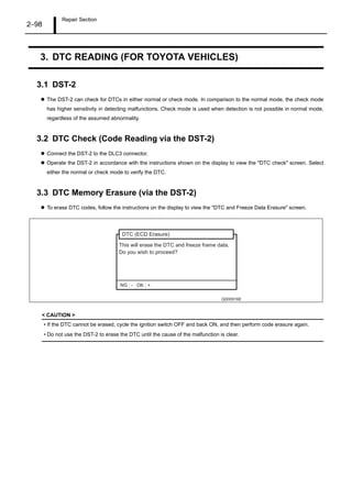 Repair Section
2–98
3. DTC READING (FOR TOYOTA VEHICLES)
3.1 DST-2
The DST-2 can check for DTCs in either normal or check mode. In comparison to the normal mode, the check mode
has higher sensitivity in detecting malfunctions. Check mode is used when detection is not possible in normal mode,
regardless of the assumed abnormality.
3.2 DTC Check (Code Reading via the DST-2)
Connect the DST-2 to the DLC3 connector.
Operate the DST-2 in accordance with the instructions shown on the display to view the "DTC check" screen. Select
either the normal or check mode to verify the DTC.
3.3 DTC Memory Erasure (via the DST-2)
To erase DTC codes, follow the instructions on the display to view the "DTC and Freeze Data Erasure" screen.
< CAUTION >
• If the DTC cannot be erased, cycle the ignition switch OFF and back ON, and then perform code erasure again.
• Do not use the DST-2 to erase the DTC until the cause of the malfunction is clear.
Q000916E
This will erase the DTC and freeze frame data.
Do you wish to proceed?
DTC (ECD Erasure)
NG : - OK : +
 