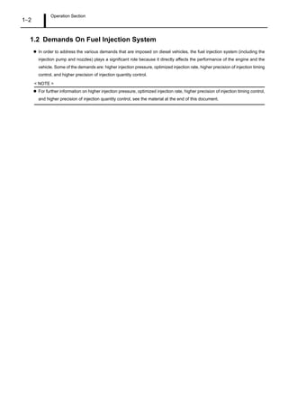 Operation Section
1–2
1.2 Demands On Fuel Injection System
In order to address the various demands that are imposed on diesel vehicles, the fuel injection system (including the
injection pump and nozzles) plays a significant role because it directly affects the performance of the engine and the
vehicle. Some of the demands are: higher injection pressure, optimized injection rate, higher precision of injection timing
control, and higher precision of injection quantity control.
< NOTE >
For further information on higher injection pressure, optimized injection rate, higher precision of injection timing control,
and higher precision of injection quantity control, see the material at the end of this document.
 