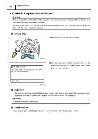 Operation Section
1–86
8.4 Throttle Body Function Inspection
< CAUTION >
• Be sure to inspect the function of the throttle body after it has been disassembled and reassembled, or after any of its
components have been removed and reinstalled.
• Verifying Throttle Motor: Verify that the motor generates an operating sound when the ignition switch is turned ON.
Also, verify that there is no interference sound.
(1) Erasing DTCs
1) Connect the DST-1 to the DLC3 connector.
2) Operate in accordance with the instructions shown on the
screen to display the "DTC check" screen. Select "Erase
DTCs" to erase the DTCs.
(2) Inspection
• Start the engine and make sure the MIL (Malfunction Indicator Light) does not illuminate and the engine speed is with-
in standards when the air conditioner is turned ON and OFF after the engine has warmed up.
< CAUTION >
Make sure no electrical load is applied.
(3) Final Inspection
• After inspecting the throttle body function, drive test the vehicle to confirm that operation is normal.
16 15 14 13 12 11 10 9
8 7 6 5 4 3 2 1
DLC3
Q000914
Q000916E
This will erase the DTC and freeze frame data.
Do you wish to proceed?
DTC (ECD Erasure)
NG : - OK : +
 