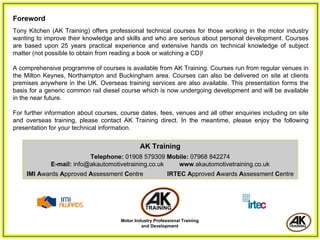 Foreword
Tony Kitchen (AK Training) offers professional technical courses for those working in the motor industry
wanting to improve their knowledge and skills and who are serious about personal development. Courses
are based upon 25 years practical experience and extensive hands on technical knowledge of subject
matter (not possible to obtain from reading a book or watching a CD)!

A comprehensive programme of courses is available from AK Training. Courses run from regular venues in
the Milton Keynes, Northampton and Buckingham area. Courses can also be delivered on site at clients
premises anywhere in the UK. Overseas training services are also available. This presentation forms the
basis for a generic common rail diesel course which is now undergoing development and will be available
in the near future.

For further information about courses, course dates, fees, venues and all other enquiries including on site
and overseas training, please contact AK Training direct. In the meantime, please enjoy the following
presentation for your technical information.


                                               AK Training
                          Telephone: 01908 579309 Mobile: 07968 842274
             E-mail: info@akautomotivetraining.co.uk www.akautomotivetraining.co.uk
    IMI Awards Approved Assessment Centre                   IRTEC Approved Awards Assessment Centre




                                       Motor Industry Professional Training
                                                and Development
 