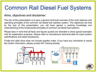 Common Rail Diesel Fuel Systems
Aims, objectives and disclaimer:
The aim of this presentation is to give a generic technical overview of the main features and
operating principles of the common rail diesel fuel injection system. The objectives are that
by the end of this presentation, you will have gained a working knowledge and
understanding of the fundamental principles of common rail diesel fuel systems.
Please bear in mind that all facts and figures quoted are intended to show typical examples
only for explanation purposes. Always refer to manufacturer technical data for exact system
specifications and repair procedures.
Finally this slide show does not include speaker notes. If you have any comments or would
like further information, please contact AK Training directly
 