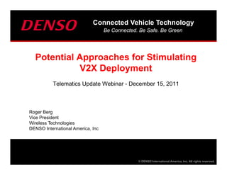 Connected Vehicle Technology
                                   Be Connected. Be Safe. Be Green




  Potential Approaches for Stimulating
            V2X Deployment
          Telematics Update Webinar - December 15, 2011



Roger Berg
Vice President
Wireless Technologies
DENSO International America, Inc




                                                © DENSO International America, Inc. All rights reserved.
 