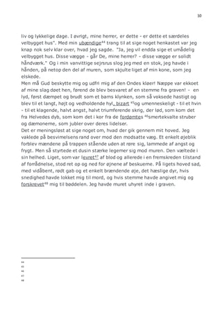 10 
liv og lykkelige dage. I øvrigt, mine herrer, er dette - er dette et særdeles 
velbygget hus". Med min ubændige44 trang til at sige noget henkastet var jeg 
knap nok selv klar over, hvad jeg sagde. "Ja, jeg vil endda sige et umådelig 
velbygget hus. Disse vægge - går De, mine herrer? - disse vægge er solidt 
håndværk." Og i min vanvittige sejrsrus slog jeg med en stok, jeg havde i 
hånden, på netop den del af muren, som skjulte liget af min kone, som jeg 
elskede. 
Men må Gud beskytte mig og udfri mig af den Ondes kløer! Næppe var ekkoet 
af mine slag døet hen, førend de blev besvaret af en stemme fra graven! - en 
lyd, først dæmpet og brudt som et barns klynken, som så voksede hastigt og 
blev til et langt, højt og vedholdende hyl, bizart 45og umenneskeligt - til et hvin 
- til et klagende, halvt angst, halvt triumferende skrig, der lød, som kom det 
fra Helvedes dyb, som kom det i kor fra de fordømtes 46smertekvalte struber 
og dæmonerne, som jubler over deres lidelser. 
Det er meningsløst at sige noget om, hvad der gik gennem mit hoved. Jeg 
vaklede på besvimelsens rand over mod den modsatte væg. Et enkelt øjeblik 
forblev mændene på trappen stående uden at røre sig, lammede af angst og 
frygt. Men så styrtede et dusin stærke legemer sig mod muren. Den væltede i 
sin helhed. Liget, som var levret47 af blod og allerede i en fremskreden tilstand 
af forrådnelse, stod ret op og ned for øjnene af beskuerne. På ligets hoved sad, 
med vidåbent, rødt gab og et enkelt brændende øje, det hæslige dyr, hvis 
snedighed havde lokket mig til mord, og hvis stemme havde angivet mig og 
forskrevet48 mig til bøddelen. Jeg havde muret uhyret inde i graven. 
44 
45 
46 
47 
48 
