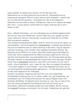 2 
fugle, guldfisk, en dejlig hund, kaniner, en lille abe og en kat. 
Sidstnævnte var et ualmindelig stort og smukt dyr, fuldstændig sort og 
forbavsende intelligent. Når min hustru talte om dens klogskab - inderst inde 
var hun ikke så lidt overtroisk - hentydede hun ofte til den ældgamle 
folkesnak, at sorte katte er hekse i forklædning. Ikke at hun nogensinde sagde 
det i alvor - og jeg nævner overhovedet kun sagen, fordi jeg lige nu kom i 
tanke om den. 
Pluto - således hed katten - var mit yndlingsdyr og min bedste legekammerat. 
Det var kun mig, som fodrede den, og den fulgte mig, hvor jeg gik og stod i 
huset. Faktisk var det kun med besvær, at jeg kunne holde den fra at følge 
efter mig gennem gaderne. 
Vort venskab bestod på denne måde i flere år, mens mit sind og mit væsen i al 
almindelighed - ved spiritusdjævelens mellemkomst 7- undergik (jeg skammer 
mig over at indrømme det) en radikal ændring til det værre. Dag for dag blev 
jeg mere humørsyg, mere irritabel, mere ligeglad med andres følelser. Jeg 
begyndte at tale hårdt til min hustru. Med tiden udsatte jeg hende sågar for 
fysisk vold. Denne karakterændring måtte naturligvis også ramme mine dyr. 
Jeg ikke blot forsømte dem, jeg mishandlede dem. For Pluto bevarede jeg dog 
så megen respekt, at jeg behandlede den nogenlunde, mens jeg ingen skrupler 
havde ved at maltraktere8 kaninerne, aben eller selv hunden, hvis de ved et 
uheld - eller af kærlighed - kom i vejen for mig. Men min sygdom forværredes 
- for hvilken sygdom er som alkohol! - og til sidst begyndte selv Pluto, der nu 
var blevet gammel og følgelig også noget gnaven - til sidst begyndte selv Pluto 
at lide under følgerne af min hidsighed. 
En aften, da jeg kom meget beruset hjem fra et af mine sædvanlige 
tilholdssteder, bildte jeg mig ind, at katten undgik mig. Jeg fangede den, og 
forskrækket over min voldsomhed bed den fra sig og tilføjede mig en lille 
skramme på hånden. Et djævelsk raseri brusede op i mig. Jeg var ude af mig 
selv. Mit sande jeg flygtede tilsyneladende over hals og hoved, og en 
drukmættet, dæmonisk ondskab spredte sig i hele kroppen på mig. Jeg tog 
med gustent9 overlæg en lommekniv fra min jakke, foldede den ud, greb det 
7 
8 
9 
 