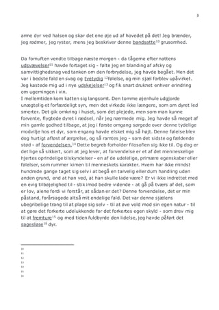 3 
arme dyr ved halsen og skar det ene øje ud af hovedet på det! Jeg brænder, 
jeg rødmer, jeg ryster, mens jeg beskriver denne bandsatte10 grusomhed. 
Da fornuften vendte tilbage næste morgen - da tågerne efter nattens 
udsvævelser11 havde fortaget sig - følte jeg en blanding af afsky og 
samvittighedsnag ved tanken om den forbrydelse, jeg havde begået. Men det 
var i bedste fald en svag og tvetydig 12følelse, og min sjæl forblev upåvirket. 
Jeg kastede mig ud i nye udskejelser13 og fik snart druknet enhver erindring 
om ugerningen i vin. 
I mellemtiden kom katten sig langsomt. Den tomme øjenhule udgjorde 
unægtelig et forfærdeligt syn, men det virkede ikke længere, som om dyret led 
smerter. Det gik omkring i huset, som det plejede, men som man kunne 
forvente, flygtede dyret i rædsel, når jeg nærmede mig. Jeg havde så meget af 
min gamle godhed tilbage, at jeg i første omgang sørgede over denne tydelige 
modvilje hos et dyr, som engang havde elsket mig så højt. Denne følelse blev 
dog hurtigt afløst af ærgrelse, og så ramtes jeg - som det sidste og fældende 
stød - af forvendelsen.14 Dette begreb forholder filosofien sig ikke til. Og dog er 
det lige så sikkert, som at jeg lever, at forvendelse er et af det menneskelige 
hjertes oprindelige tilskyndelser - en af de udelelige, primære egenskaber eller 
følelser, som rummer kimen til menneskets karakter. Hvem har ikke mindst 
hundrede gange taget sig selv i at begå en tarvelig eller dum handling uden 
anden grund, end at han ved, at han skulle lade være? Er vi ikke indrettet med 
en evig tilbøjelighed til - stik imod bedre vidende - at gå på tværs af det, som 
er lov, alene fordi vi forstår, at sådan er det? Denne forvendelse, det er min 
påstand, forårsagede altså mit endelige fald. Det var denne sjælens 
ubegribelige trang til at plage sig selv - til at øve vold mod sin egen natur - til 
at gøre det forkerte udelukkende for det forkertes egen skyld - som drev mig 
til at fremture15 og med tiden fuldbyrde den lidelse, jeg havde påført det 
sagesløse16 dyr. 
10 
11 
12 
13 
14 
15 
16 
 