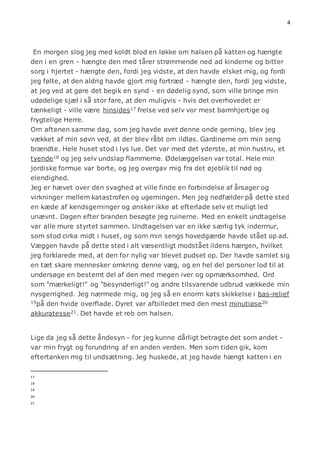 4 
En morgen slog jeg med koldt blod en løkke om halsen på katten og hængte 
den i en gren - hængte den med tårer strømmende ned ad kinderne og bitter 
sorg i hjertet - hængte den, fordi jeg vidste, at den havde elsket mig, og fordi 
jeg følte, at den aldrig havde gjort mig fortræd - hængte den, fordi jeg vidste, 
at jeg ved at gøre det begik en synd - en dødelig synd, som ville bringe min 
udødelige sjæl i så stor fare, at den muligvis - hvis det overhovedet er 
tænkeligt - ville være hinsides17 frelse ved selv vor mest barmhjertige og 
frygtelige Herre. 
Om aftenen samme dag, som jeg havde øvet denne onde gerning, blev jeg 
vækket af min søvn ved, at der blev råbt om ildløs. Gardinerne om min seng 
brændte. Hele huset stod i lys lue. Det var med det yderste, at min hustru, et 
tyende18 og jeg selv undslap flammerne. Ødelæggelsen var total. Hele min 
jordiske formue var borte, og jeg overgav mig fra det øjeblik til nød og 
elendighed. 
Jeg er hævet over den svaghed at ville finde en forbindelse af årsager og 
virkninger mellem katastrofen og ugerningen. Men jeg nedfælder på dette sted 
en kæde af kendsgerninger og ønsker ikke at efterlade selv et muligt led 
unævnt. Dagen efter branden besøgte jeg ruinerne. Med en enkelt undtagelse 
var alle mure styrtet sammen. Undtagelsen var en ikke særlig tyk indermur, 
som stod cirka midt i huset, og som min sengs hovedgærde havde stået op ad. 
Væggen havde på dette sted i alt væsentligt modstået ildens hærgen, hvilket 
jeg forklarede med, at den for nylig var blevet pudset op. Der havde samlet sig 
en tæt skare mennesker omkring denne væg, og en hel del personer lod til at 
undersøge en bestemt del af den med megen iver og opmærksomhed. Ord 
som "mærkeligt!" og "besynderligt!" og andre tilsvarende udbrud vækkede min 
nysgerrighed. Jeg nærmede mig, og jeg så en enorm kats skikkelse i bas-relief 
19på den hvide overflade. Dyret var afbilledet med den mest minutiøse20 
akkuratesse21. Det havde et reb om halsen. 
Lige da jeg så dette åndesyn - for jeg kunne dårligt betragte det som andet - 
var min frygt og forundring af en anden verden. Men som tiden gik, kom 
eftertanken mig til undsætning. Jeg huskede, at jeg havde hængt katten i en 
17 
18 
19 
20 
21 
 