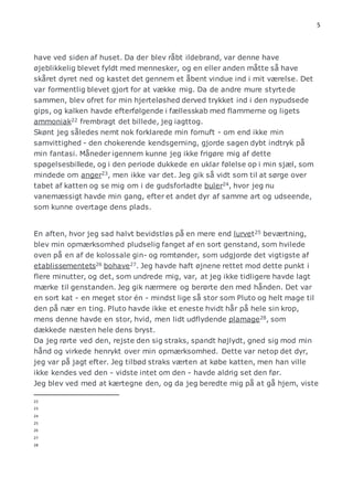 5 
have ved siden af huset. Da der blev råbt ildebrand, var denne have 
øjeblikkelig blevet fyldt med mennesker, og en eller anden måtte så have 
skåret dyret ned og kastet det gennem et åbent vindue ind i mit værelse. Det 
var formentlig blevet gjort for at vække mig. Da de andre mure styrtede 
sammen, blev ofret for min hjerteløshed derved trykket ind i den nypudsede 
gips, og kalken havde efterfølgende i fællesskab med flammerne og ligets 
ammoniak22 frembragt det billede, jeg iagttog. 
Skønt jeg således nemt nok forklarede min fornuft - om end ikke min 
samvittighed - den chokerende kendsgerning, gjorde sagen dybt indtryk på 
min fantasi. Måneder igennem kunne jeg ikke frigøre mig af dette 
spøgelsesbillede, og i den periode dukkede en uklar følelse op i min sjæl, som 
mindede om anger23, men ikke var det. Jeg gik så vidt som til at sørge over 
tabet af katten og se mig om i de gudsforladte buler24, hvor jeg nu 
vanemæssigt havde min gang, efter et andet dyr af samme art og udseende, 
som kunne overtage dens plads. 
En aften, hvor jeg sad halvt bevidstløs på en mere end lurvet25 beværtning, 
blev min opmærksomhed pludselig fanget af en sort genstand, som hvilede 
oven på en af de kolossale gin- og romtønder, som udgjorde det vigtigste af 
etablissementets26 bohave27. Jeg havde haft øjnene rettet mod dette punkt i 
flere minutter, og det, som undrede mig, var, at jeg ikke tidligere havde lagt 
mærke til genstanden. Jeg gik nærmere og berørte den med hånden. Det var 
en sort kat - en meget stor én - mindst lige så stor som Pluto og helt mage til 
den på nær en ting. Pluto havde ikke et eneste hvidt hår på hele sin krop, 
mens denne havde en stor, hvid, men lidt udflydende plamage28, som 
dækkede næsten hele dens bryst. 
Da jeg rørte ved den, rejste den sig straks, spandt højlydt, gned sig mod min 
hånd og virkede henrykt over min opmærksomhed. Dette var netop det dyr, 
jeg var på jagt efter. Jeg tilbød straks værten at købe katten, men han ville 
ikke kendes ved den - vidste intet om den - havde aldrig set den før. 
Jeg blev ved med at kærtegne den, og da jeg beredte mig på at gå hjem, viste 
22 
23 
24 
25 
26 
27 
28 
 