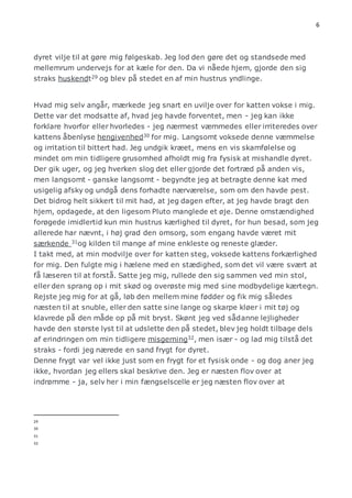 6 
dyret vilje til at gøre mig følgeskab. Jeg lod den gøre det og standsede med 
mellemrum undervejs for at kæle for den. Da vi nåede hjem, gjorde den sig 
straks huskendt29 og blev på stedet en af min hustrus yndlinge. 
Hvad mig selv angår, mærkede jeg snart en uvilje over for katten vokse i mig. 
Dette var det modsatte af, hvad jeg havde forventet, men - jeg kan ikke 
forklare hvorfor eller hvorledes - jeg nærmest væmmedes eller irriteredes over 
kattens åbenlyse hengivenhed30 for mig. Langsomt voksede denne væmmelse 
og irritation til bittert had. Jeg undgik kræet, mens en vis skamfølelse og 
mindet om min tidligere grusomhed afholdt mig fra fysisk at mishandle dyret. 
Der gik uger, og jeg hverken slog det eller gjorde det fortræd på anden vis, 
men langsomt - ganske langsomt - begyndte jeg at betragte denne kat med 
usigelig afsky og undgå dens forhadte nærværelse, som om den havde pest. 
Det bidrog helt sikkert til mit had, at jeg dagen efter, at jeg havde bragt den 
hjem, opdagede, at den ligesom Pluto manglede et øje. Denne omstændighed 
forøgede imidlertid kun min hustrus kærlighed til dyret, for hun besad, som jeg 
allerede har nævnt, i høj grad den omsorg, som engang havde været mit 
særkende 31og kilden til mange af mine enkleste og reneste glæder. 
I takt med, at min modvilje over for katten steg, voksede kattens forkærlighed 
for mig. Den fulgte mig i hælene med en stædighed, som det vil være svært at 
få læseren til at forstå. Satte jeg mig, rullede den sig sammen ved min stol, 
eller den sprang op i mit skød og overøste mig med sine modbydelige kærtegn. 
Rejste jeg mig for at gå, løb den mellem mine fødder og fik mig således 
næsten til at snuble, eller den satte sine lange og skarpe kløer i mit tøj og 
klavrede på den måde op på mit bryst. Skønt jeg ved sådanne lejligheder 
havde den største lyst til at udslette den på stedet, blev jeg holdt tilbage dels 
af erindringen om min tidligere misgerning32, men især - og lad mig tilstå det 
straks - fordi jeg nærede en sand frygt for dyret. 
Denne frygt var vel ikke just som en frygt for et fysisk onde - og dog aner jeg 
ikke, hvordan jeg ellers skal beskrive den. Jeg er næsten flov over at 
indrømme - ja, selv her i min fængselscelle er jeg næsten flov over at 
29 
30 
31 
32 
 