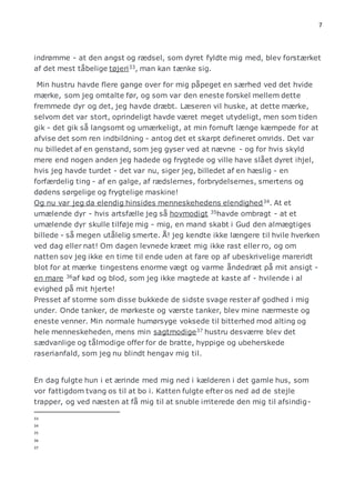7 
indrømme - at den angst og rædsel, som dyret fyldte mig med, blev forstærket 
af det mest tåbelige tøjeri33, man kan tænke sig. 
Min hustru havde flere gange over for mig påpeget en særhed ved det hvide 
mærke, som jeg omtalte før, og som var den eneste forskel mellem dette 
fremmede dyr og det, jeg havde dræbt. Læseren vil huske, at dette mærke, 
selvom det var stort, oprindeligt havde været meget utydeligt, men som tiden 
gik - det gik så langsomt og umærkeligt, at min fornuft længe kæmpede for at 
afvise det som ren indbildning - antog det et skarpt defineret omrids. Det var 
nu billedet af en genstand, som jeg gyser ved at nævne - og for hvis skyld 
mere end nogen anden jeg hadede og frygtede og ville have slået dyret ihjel, 
hvis jeg havde turdet - det var nu, siger jeg, billedet af en hæslig - en 
forfærdelig ting - af en galge, af rædslernes, forbrydelsernes, smertens og 
dødens sørgelige og frygtelige maskine! 
Og nu var jeg da elendig hinsides menneskehedens elendighed34. At et 
umælende dyr - hvis artsfælle jeg så hovmodigt 35havde ombragt - at et 
umælende dyr skulle tilføje mig - mig, en mand skabt i Gud den almægtiges 
billede - så megen utålelig smerte. Å! jeg kendte ikke længere til hvile hverken 
ved dag eller nat! Om dagen levnede kræet mig ikke rast eller ro, og om 
natten sov jeg ikke en time til ende uden at fare op af ubeskrivelige mareridt 
blot for at mærke tingestens enorme vægt og varme åndedræt på mit ansigt - 
en mare 36af kød og blod, som jeg ikke magtede at kaste af - hvilende i al 
evighed på mit hjerte! 
Presset af storme som disse bukkede de sidste svage rester af godhed i mig 
under. Onde tanker, de mørkeste og værste tanker, blev mine nærmeste og 
eneste venner. Min normale humørsyge voksede til bitterhed mod alting og 
hele menneskeheden, mens min sagtmodige37 hustru desværre blev det 
sædvanlige og tålmodige offer for de bratte, hyppige og ubeherskede 
raserianfald, som jeg nu blindt hengav mig til. 
En dag fulgte hun i et ærinde med mig ned i kælderen i det gamle hus, som 
vor fattigdom tvang os til at bo i. Katten fulgte efter os ned ad de stejle 
trapper, og ved næsten at få mig til at snuble irriterede den mig til afsindig- 
33 
34 
35 
36 
37 
 