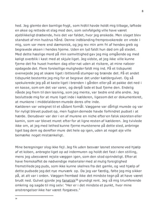 8 
hed. Jeg glemte den barnlige frygt, som hidtil havde holdt mig tilbage, løftede 
en økse og rettede et slag mod den, som selvfølgelig ville have været 
øjeblikkeligt dræbende, hvis det var faldet, hvor jeg ønskede. Men slaget blev 
standset af min hustrus hånd. Denne indblanding fremprovokerede en vrede i 
mig, som var mere end dæmonisk, og jeg rev min arm fri af hendes greb og 
begravede øksen i hendes hjerne. Uden en lyd faldt hun død om på stedet. 
Med dette hæslige mord på min samvittighed gav jeg mig omgående og med 
køligt overblik i kast med at skjule liget. Jeg vidste, at jeg ikke ville kunne 
fjerne det fra huset hverken dag eller nat uden at risikere, at mine naboer 
opdagede det. Flere forskellige muligheder faldt mig ind. På et tidspunkt 
overvejede jeg at skære liget i bittesmå stumper og brænde det. På et andet 
tidspunkt bestemte jeg mig for at begrave det under kældergulvet. Og så 
spekulerede jeg på at kaste liget i brønden i gården eller på at pakke det ned i 
en kasse, som om det var varer, og derpå lade et bud fjerne den. Endelig 
nåede jeg frem til den løsning, som jeg mente, var bedre end alle andre. Jeg 
besluttede mig for at mure liget inde i kælderen, ligesom det er dokumenteret, 
at munkene i middelalderen murede deres ofre inde. 
Kælderen var velegnet til et sådant formål. Væggene var dårligt murede og var 
for nyligt blevet pudset op, men fugten dernede havde forhindret pudset i at 
hærde. Derudover var der i en af murene en niche efter en falsk skorsten eller 
kamin, som var blevet muret efter for at ligne resten af kælderen. Jeg tvivlede 
ikke om, at jeg med lethed kunne fjerne murstenene på dette sted, anbringe 
liget bag dem og derefter mure det hele op igen, uden at noget øje ville 
bemærke noget mistænkeligt. 
Mine beregninger slog ikke fejl. Jeg fik uden besvær løsnet stenene ved hjælp 
af et koben, anbragte liget op ad indermuren og holdt det fast i den stilling, 
mens jeg ubesværet rejste væggen igen, som den stod oprindeligt. Efter at 
have fremskaffet de nødvendige materialer med al mulig forsigtighed 
fremstillede jeg puds, som ikke kunne skelnes fra det gamle, og ved hjælp af 
dette pudsede jeg det nye murværk op. Da jeg var færdig, følte jeg mig sikker 
på, at alt var i orden. Væggen frembød ikke det mindste tegn på at have været 
brudt ned. Gulvet gjorde jeg fanatisk38 grundigt rent. Jeg så mig triumferende 
omkring og sagde til mig selv: "Her er i det mindste et punkt, hvor mine 
anstrengelser ikke har været forgæves." 
38 
 