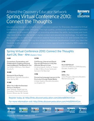 Attend the Discovery Educator Network
Spring Virtual Conference 2010:
Connect the Thoughts
Educators worldwide are invited to join online and in-person for Discovery Education’s Vir tual
Conference: Connect the Thoughts. The high-qualit y, professional development seminars
scheduled for this event will focus on providing at tendees the skills, techniques and tools
they need to leap into the world of digital content and educational technology. You will have
the oppor tunity to learn from education exper ts from across the U.S. and Canada that will
bring you new insights. During this unique profes sional development event you have the
flexibility to attend online or in-person at one of many regional events hosted by DEN Leadership
Councils.


Spring Virtual Conference 2010: Connect the Thoughts
April 24, 9AM - 4PM (Eastern Time)
9 AM                                  12 PM

Connections, Conversations, and       Cell Phones, Internet and Oprah:        2 PM
Collaborations: Creating a Personal   How the US Presence in Iraq Has
Learning Network That Works For You   Affected Women’s Lives                  Rock OUR World!
Lee Kolbert, DEN Guru, Palm Beach     Christina Asquith, Author of “Sisters   Carol Anne McGuire, STAR Discovery
County, FL                            in War: A Story of Love, Family and     Educator, Anaheim, CA
                                      Survival in the New Iraq”
10 AM                                                                         3 PM
                                      1 PM
Homework Gone Digital                                                         DEN in Ten
Matt Monjan, Discovery Education,     Connecting Language Learners to the     Lance Rougeux, Discovery Education,
Silver Spring, MD                     Curriculum through Digital Media        Mechanicsburg, PA
                                      Lindsay Hopkins, Discovery Education,
11 AM                                 Los Angeles, CA
When You’re Not the Smartest
Person in the Room
Dean Shareski, Digital Learning
Consultant, Prairie South School
Division, Moose Jaw, SK, Canada


  Register today at: http://links.discoveryeducation.com/attendDENVirtCon
  For more information visit: http://links.discoveryeducation.com/infoDENVirtCon




DiscoveryEducation.com     800-323-9084
 