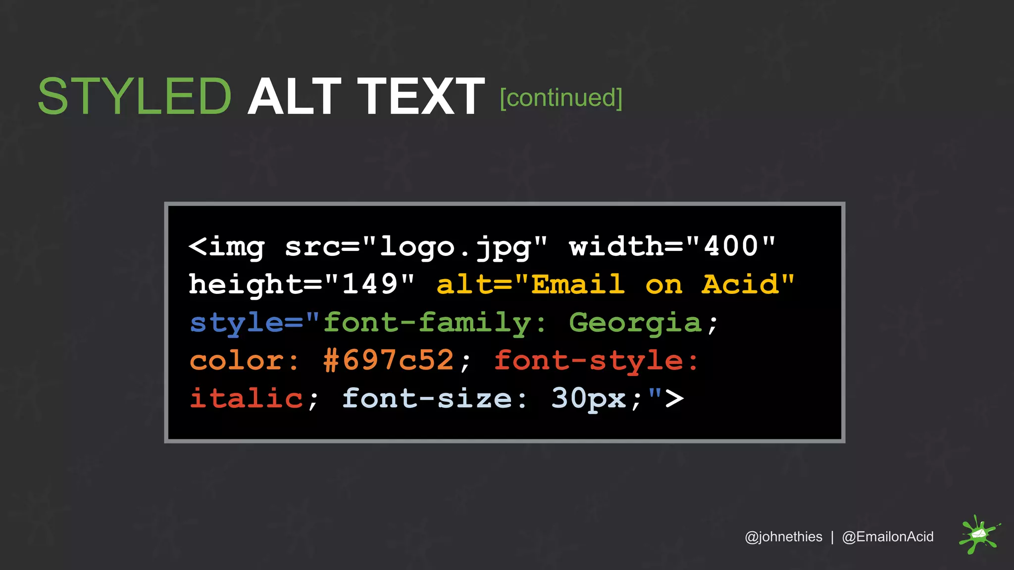 <img src="logo.jpg" width="400"
height="149" alt="Email on Acid"
style="font-family: Georgia;
color: #697c52; font-style:
italic; font-size: 30px;">
STYLED ALT TEXT [continued]
@johnethies | @EmailonAcid
 