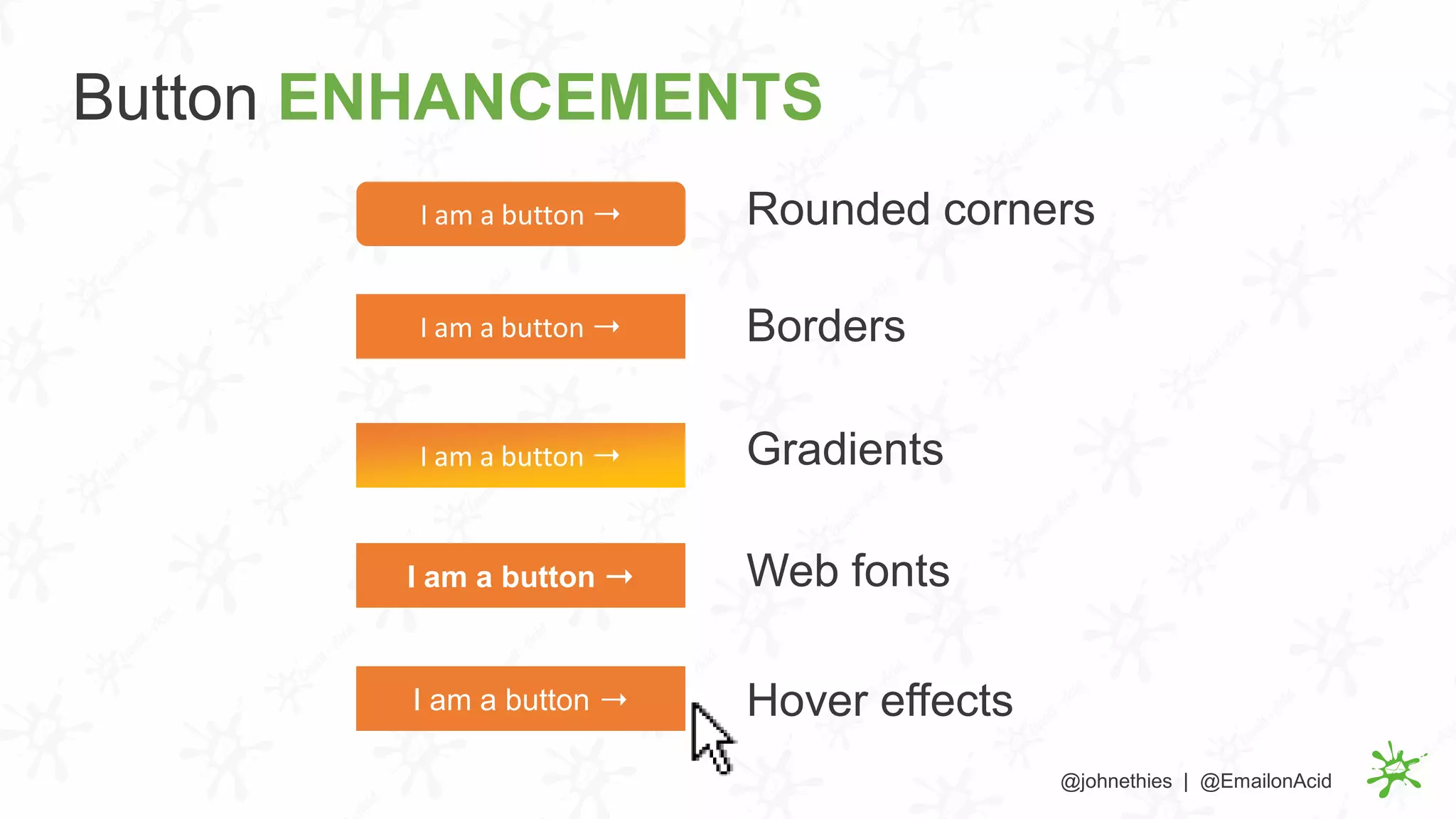 Rounded cornersI am a button ➝
I am a button ➝
I am a button ➝I am a button ➝ Borders
I am a button ➝ Gradients
I am a button ➝ Web fonts
Hover effects
Button ENHANCEMENTS
@johnethies | @EmailonAcid
 