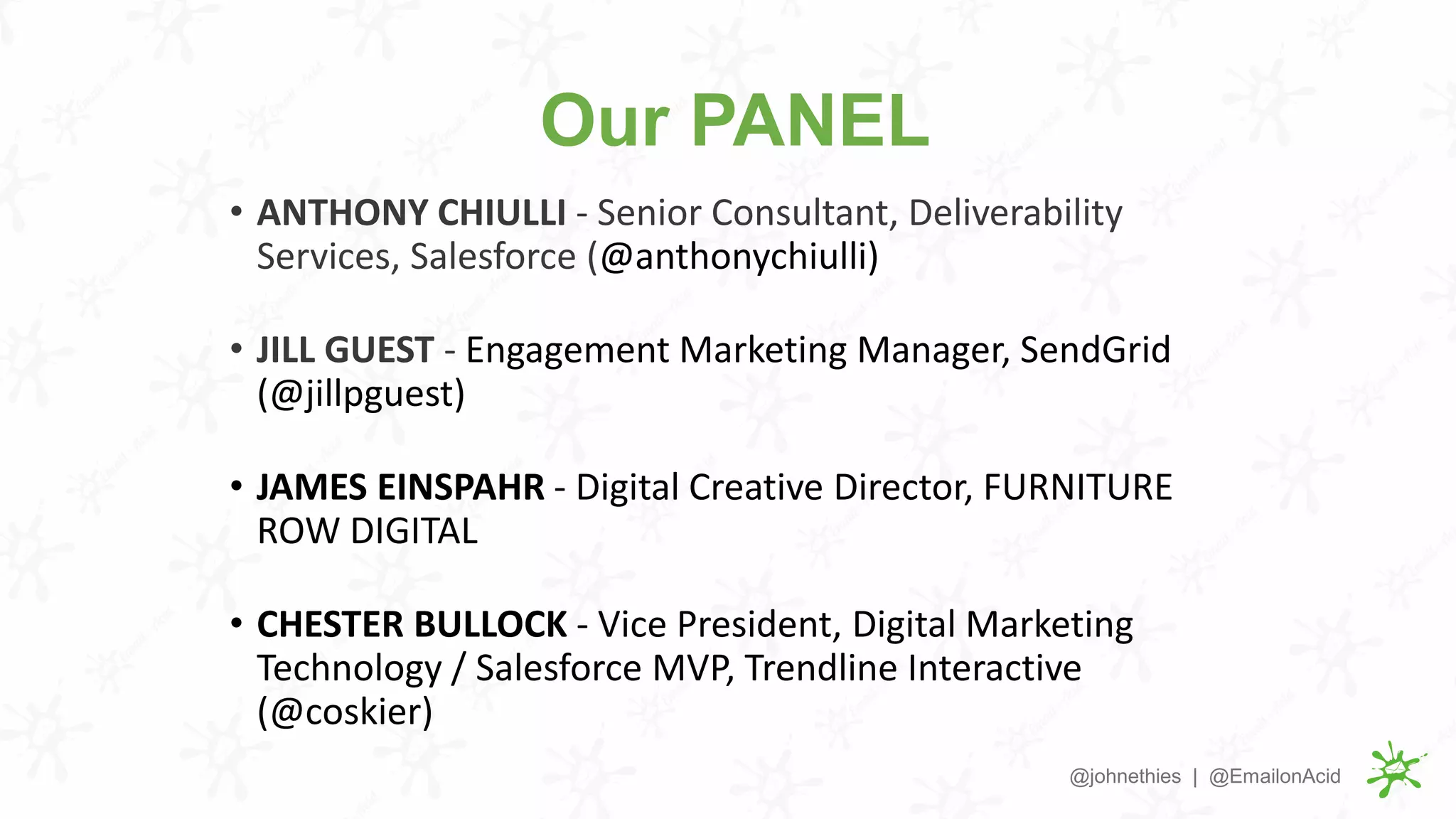 Our PANEL
• ANTHONY CHIULLI - Senior Consultant, Deliverability
Services, Salesforce (@anthonychiulli)
• JILL GUEST - Engagement Marketing Manager, SendGrid
(@jillpguest)
• JAMES EINSPAHR - Digital Creative Director, FURNITURE
ROW DIGITAL
• CHESTER BULLOCK - Vice President, Digital Marketing
Technology / Salesforce MVP, Trendline Interactive
(@coskier)
@johnethies | @EmailonAcid
 