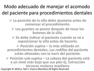 Modo adecuado de manejar el acomodo
del paciente para procedimientos dentales
      La posición de la silla debe ajustarse antes de
                comenzar el procedimiento.
        Los guantes se ponen después de tocar los
                     botones de la silla.
        Se debe indicar al paciente cuando se vá a
           reposicionar la silla antes de hacerlo.
           Posición supina – la más utilizada en
    procedimientos dentales. Las rodillas del paciente
         están alineadas con la nariz del paciente.
     Posición sub-supina – La cabeza del paciente está
      a un nivel más bajo que sus piés Ej. Extracción
                 terceros molares maxilares
Copyright © 2010 p. Yael I. Irizarry Montalvo All Rights Reserved.
 