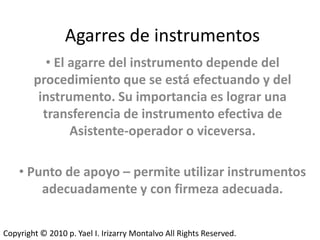 Agarres de instrumentos
           • El agarre del instrumento depende del
        procedimiento que se está efectuando y del
         instrumento. Su importancia es lograr una
          transferencia de instrumento efectiva de
                Asistente-operador o viceversa.

    • Punto de apoyo – permite utilizar instrumentos
        adecuadamente y con firmeza adecuada.


Copyright © 2010 p. Yael I. Irizarry Montalvo All Rights Reserved.
 
