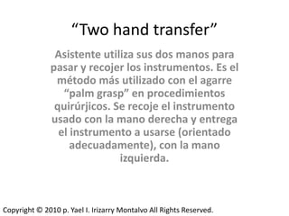 “Two hand transfer”
               Asistente utiliza sus dos manos para
              pasar y recojer los instrumentos. Es el
               método más utilizado con el agarre
                 “palm grasp” en procedimientos
               quirúrjicos. Se recoje el instrumento
              usado con la mano derecha y entrega
                el instrumento a usarse (orientado
                   adecuadamente), con la mano
                             izquierda.



Copyright © 2010 p. Yael I. Irizarry Montalvo All Rights Reserved.
 