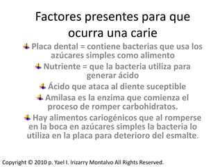 Factores presentes para que
                   ocurra una carie
           Placa dental = contiene bacterias que usa los
                  azúcares simples como alimento
               Nutriente = que la bacteria utiliza para
                            generar ácido
                 Ácido que ataca al diente suceptible
                Amilasa es la enzima que comienza el
                 proceso de romper carbohidratos.
           Hay alimentos cariogénicos que al romperse
          en la boca en azúcares simples la bacteria lo
          utiliza en la placa para deterioro del esmalte.

Copyright © 2010 p. Yael I. Irizarry Montalvo All Rights Reserved.
 