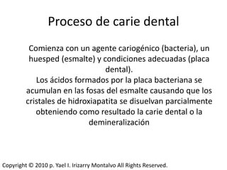 Proceso de carie dental
          Comienza con un agente cariogénico (bacteria), un
          huesped (esmalte) y condiciones adecuadas (placa
                                dental).
            Los ácidos formados por la placa bacteriana se
         acumulan en las fosas del esmalte causando que los
         cristales de hidroxiapatita se disuelvan parcialmente
            obteniendo como resultado la carie dental o la
                            demineralización



Copyright © 2010 p. Yael I. Irizarry Montalvo All Rights Reserved.
 