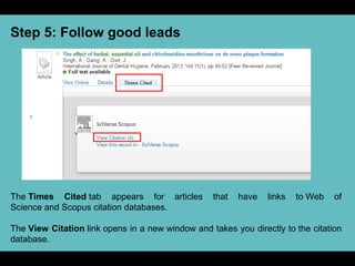 Step 5: Follow good leads
The Times Cited tab appears for articles that have links to Web of
Science and Scopus citation databases.
The View Citation link opens in a new window and takes you directly to the citation
database.
 