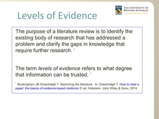 The purpose of a literature review is to identify the
existing body of research that has addressed a
problem and clarify the gaps in knowledge that
require further research. 1
The term levels of evidence refers to what degree
that information can be trusted. 1
1
Buckingham JB Greenhalgh T. Searching the literature. In: Greenhalgh T. How to read a
paper: the basics of evidence-based medicine.5th
ed. Hoboken: John Wiley & Sons; 2014.
Levels of Evidence
 