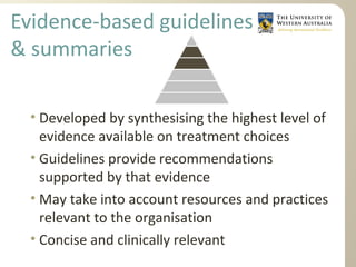 Evidence-based guidelines
& summaries
• Developed by synthesising the highest level of
evidence available on treatment choices
• Guidelines provide recommendations
supported by that evidence
• May take into account resources and practices
relevant to the organisation
• Concise and clinically relevant
 