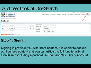 A closer look at OneSearch…
Step 1: Sign in
Signing in provides you with more content, it is easier to access
our licensed content and you can utilise the full functionality of
OneSearch including a personal e-Shelf and ‘My Library Account’
 