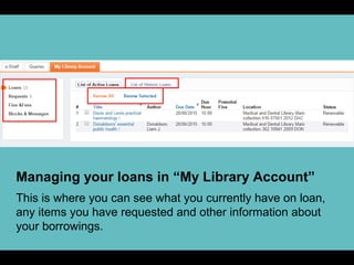 Managing your loans in “My Library Account”
This is where you can see what you currently have on loan,
any items you have requested and other information about
your borrowings.
 