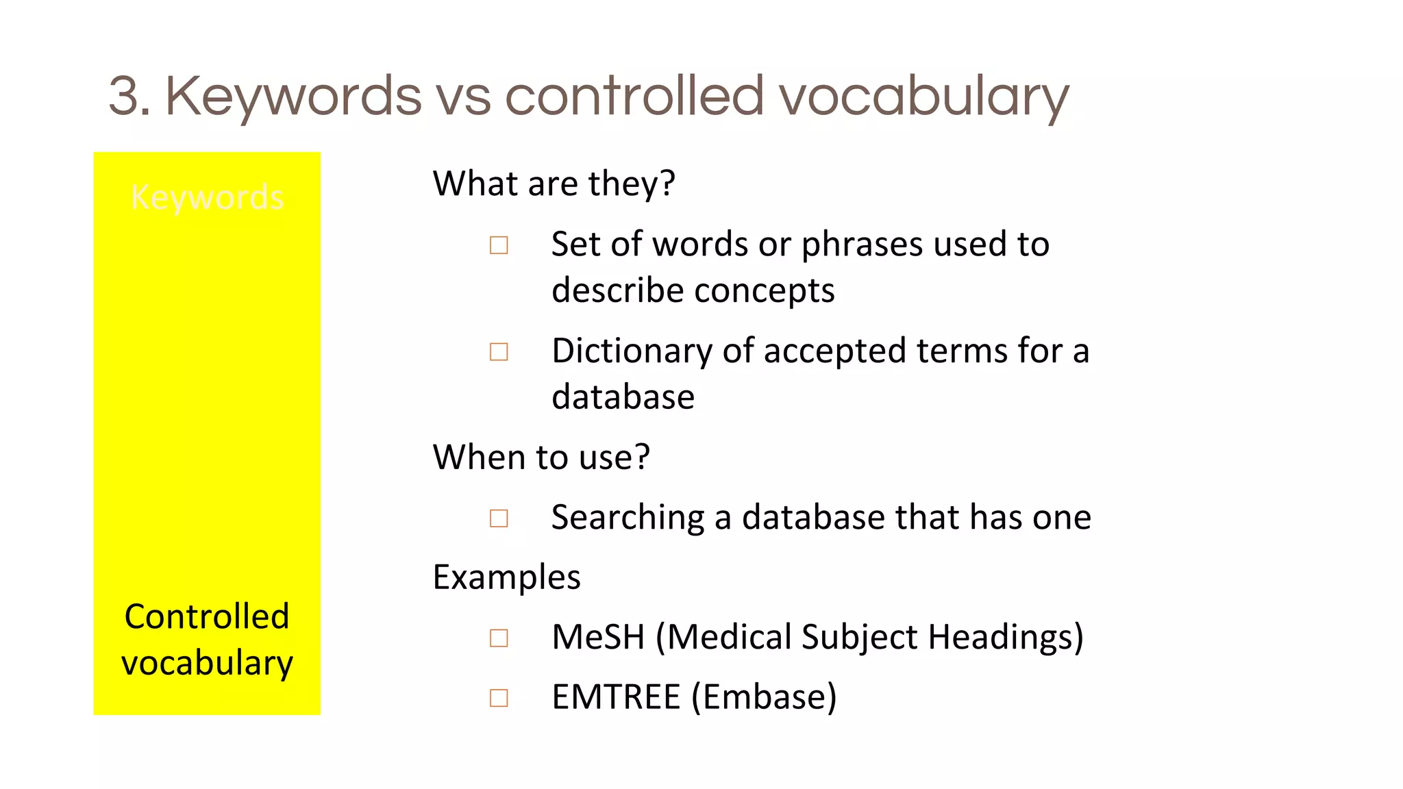 3. Keywords vs controlled vocabulary
Keywords
Controlled
vocabulary
What are they?
◻ Set of words or phrases used to
describe concepts
◻ Dictionary of accepted terms for a
database
When to use?
◻ Searching a database that has one
Examples
◻ MeSH (Medical Subject Headings)
◻ EMTREE (Embase)
 