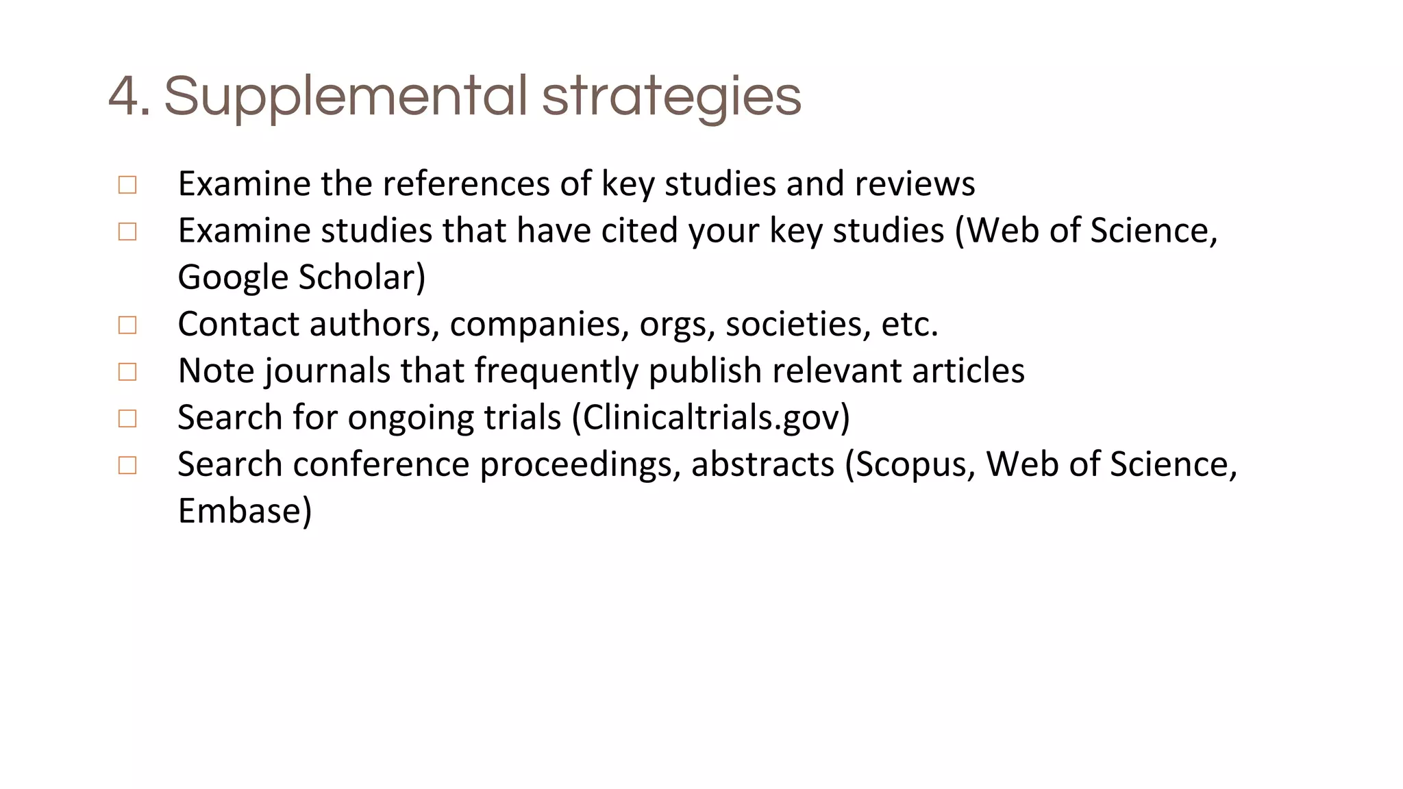 4. Supplemental strategies
◻ Examine the references of key studies and reviews
◻ Examine studies that have cited your key studies (Web of Science,
Google Scholar)
◻ Contact authors, companies, orgs, societies, etc.
◻ Note journals that frequently publish relevant articles
◻ Search for ongoing trials (Clinicaltrials.gov)
◻ Search conference proceedings, abstracts (Scopus, Web of Science,
Embase)
 