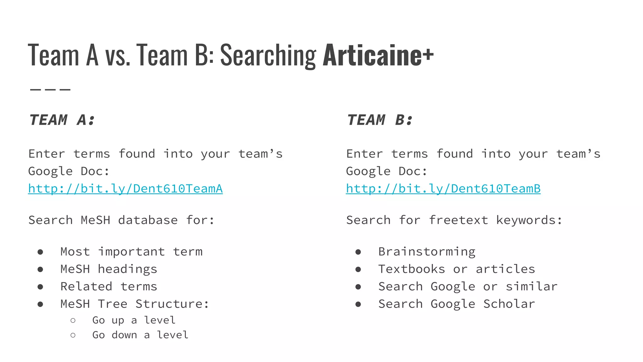 Team A vs. Team B: Searching Articaine+
TEAM A:
Enter terms found into your team’s
Google Doc:
http://bit.ly/Dent610TeamA
Search MeSH database for:
● Most important term
● MeSH headings
● Related terms
● MeSH Tree Structure:
○ Go up a level
○ Go down a level
TEAM B:
Enter terms found into your team’s
Google Doc:
http://bit.ly/Dent610TeamB
Search for freetext keywords:
● Brainstorming
● Textbooks or articles
● Search Google or similar
● Search Google Scholar
 