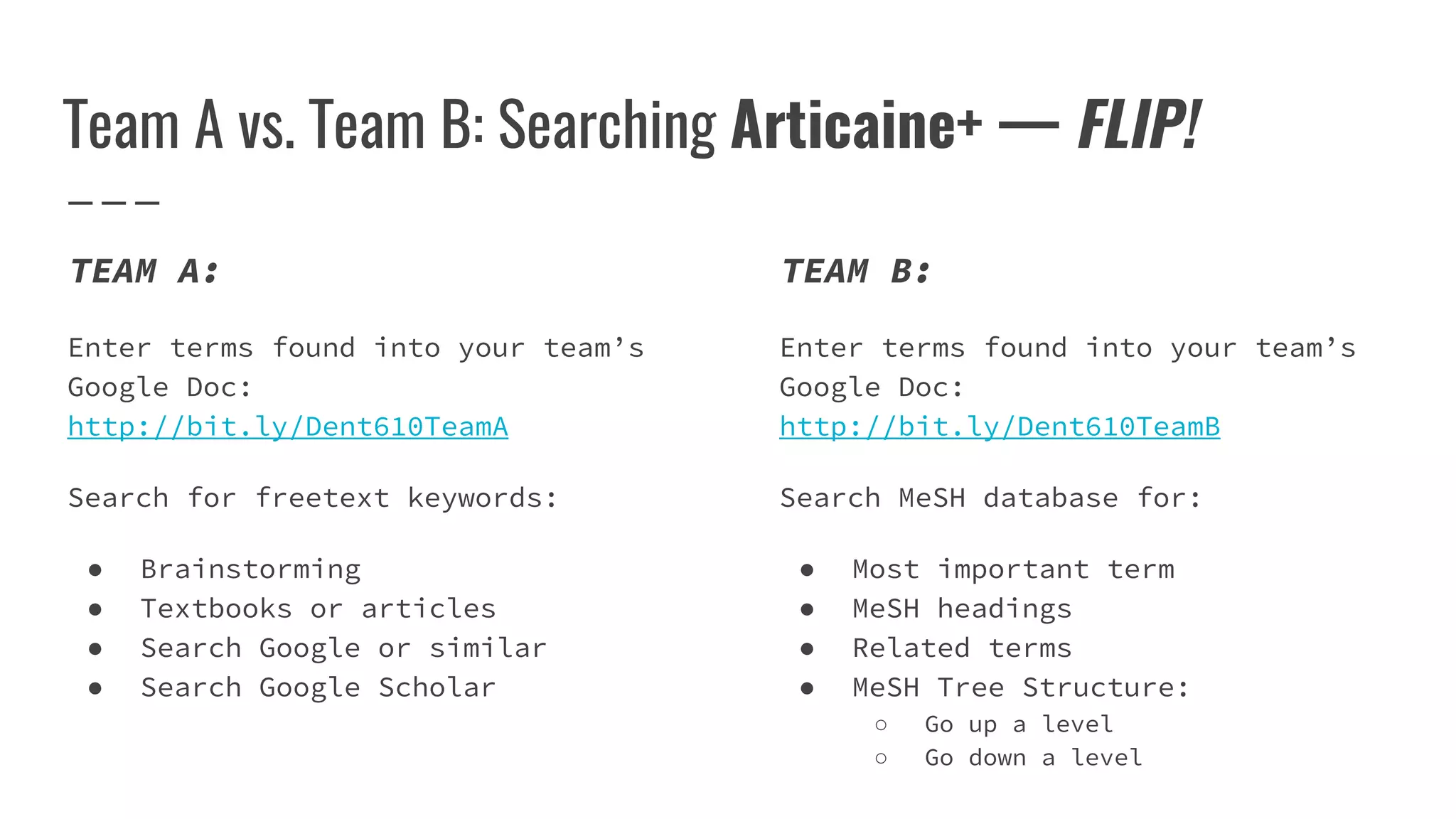 Team A vs. Team B: Searching Articaine+ — FLIP!
TEAM B:
Enter terms found into your team’s
Google Doc:
http://bit.ly/Dent610TeamB
Search MeSH database for:
● Most important term
● MeSH headings
● Related terms
● MeSH Tree Structure:
○ Go up a level
○ Go down a level
TEAM A:
Enter terms found into your team’s
Google Doc:
http://bit.ly/Dent610TeamA
Search for freetext keywords:
● Brainstorming
● Textbooks or articles
● Search Google or similar
● Search Google Scholar
 