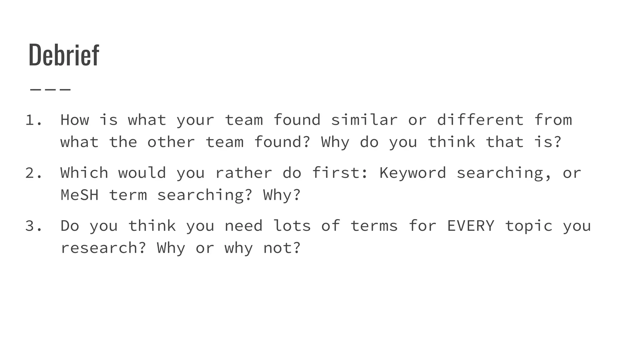 Debrief
1. How is what your team found similar or different from
what the other team found? Why do you think that is?
2. Which would you rather do first: Keyword searching, or
MeSH term searching? Why?
3. Do you think you need lots of terms for EVERY topic you
research? Why or why not?
 