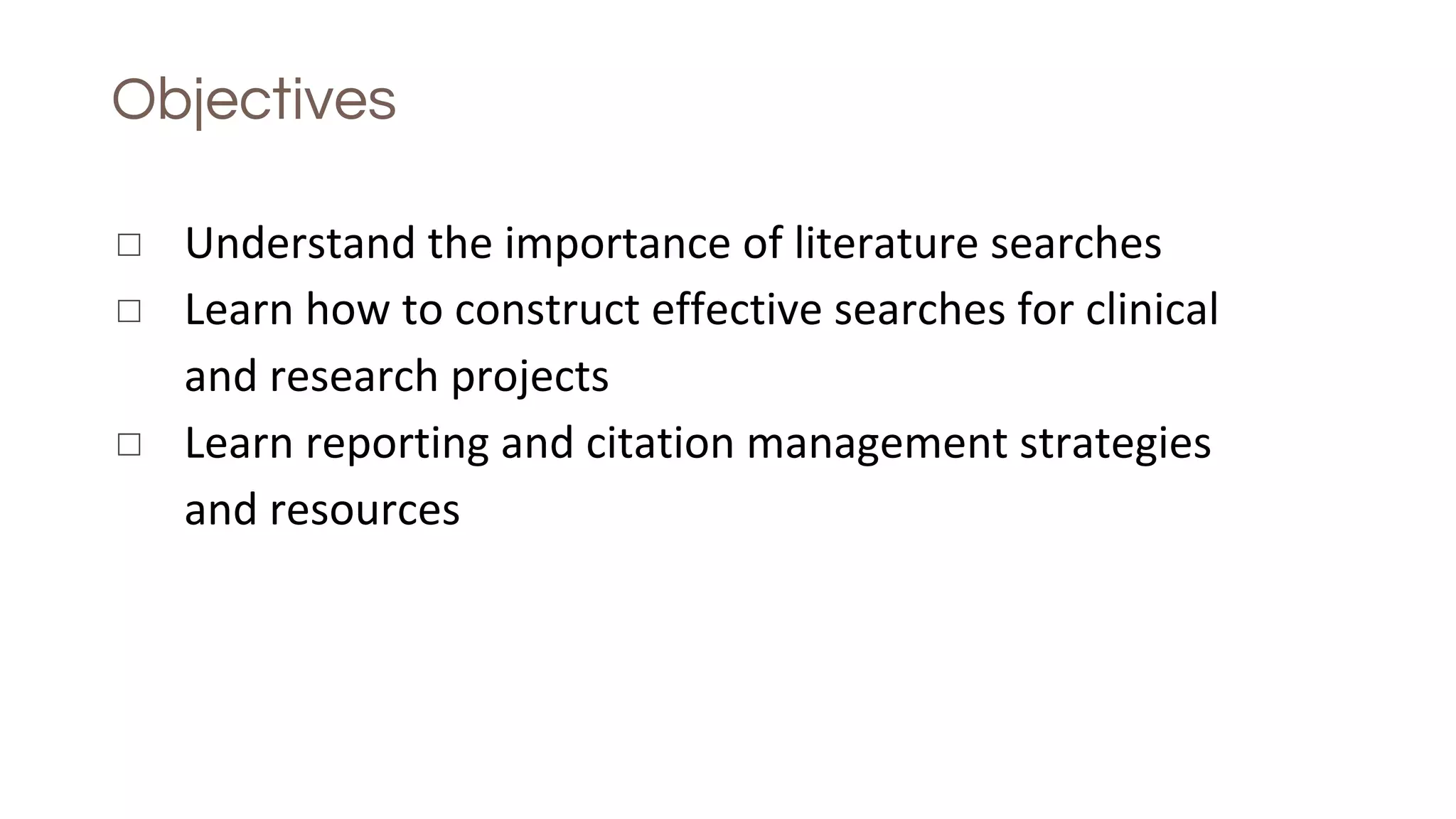 Objectives
◻ Understand the importance of literature searches
◻ Learn how to construct effective searches for clinical
and research projects
◻ Learn reporting and citation management strategies
and resources
 