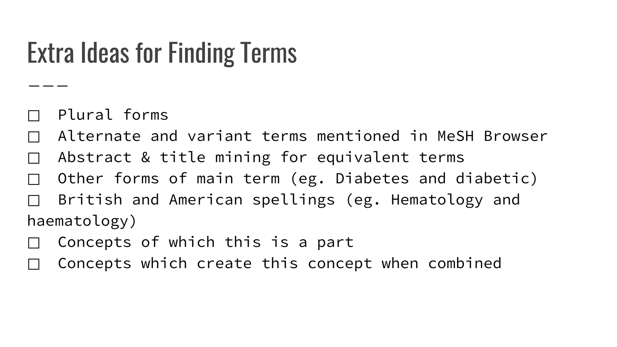 Extra Ideas for Finding Terms
⃞ Plural forms
⃞ Alternate and variant terms mentioned in MeSH Browser
⃞ Abstract & title mining for equivalent terms
⃞ Other forms of main term (eg. Diabetes and diabetic)
⃞ British and American spellings (eg. Hematology and
haematology)
⃞ Concepts of which this is a part
⃞ Concepts which create this concept when combined
 