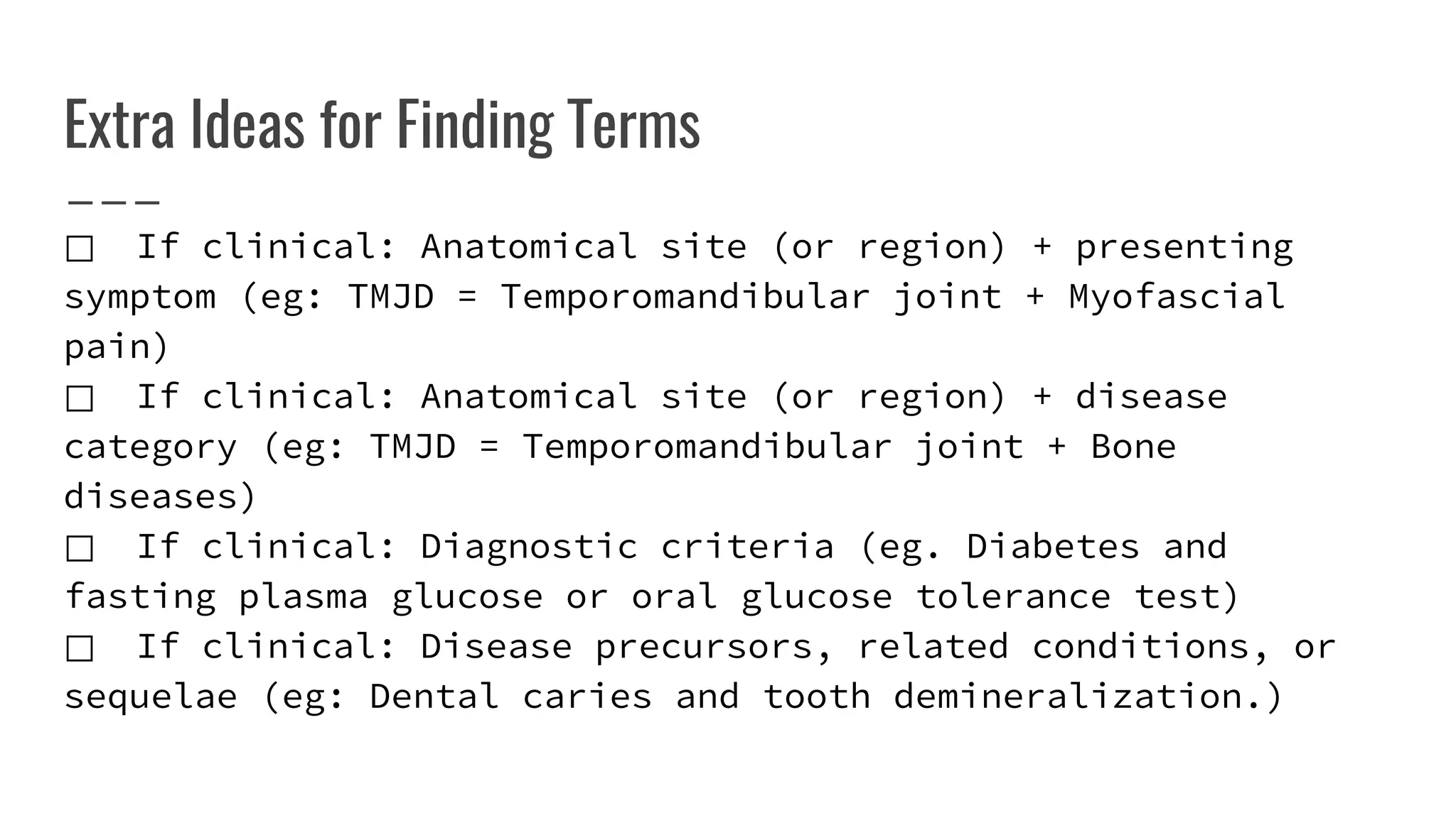 Extra Ideas for Finding Terms
⃞ If clinical: Anatomical site (or region) + presenting
symptom (eg: TMJD = Temporomandibular joint + Myofascial
pain)
⃞ If clinical: Anatomical site (or region) + disease
category (eg: TMJD = Temporomandibular joint + Bone
diseases)
⃞ If clinical: Diagnostic criteria (eg. Diabetes and
fasting plasma glucose or oral glucose tolerance test)
⃞ If clinical: Disease precursors, related conditions, or
sequelae (eg: Dental caries and tooth demineralization.)
 
