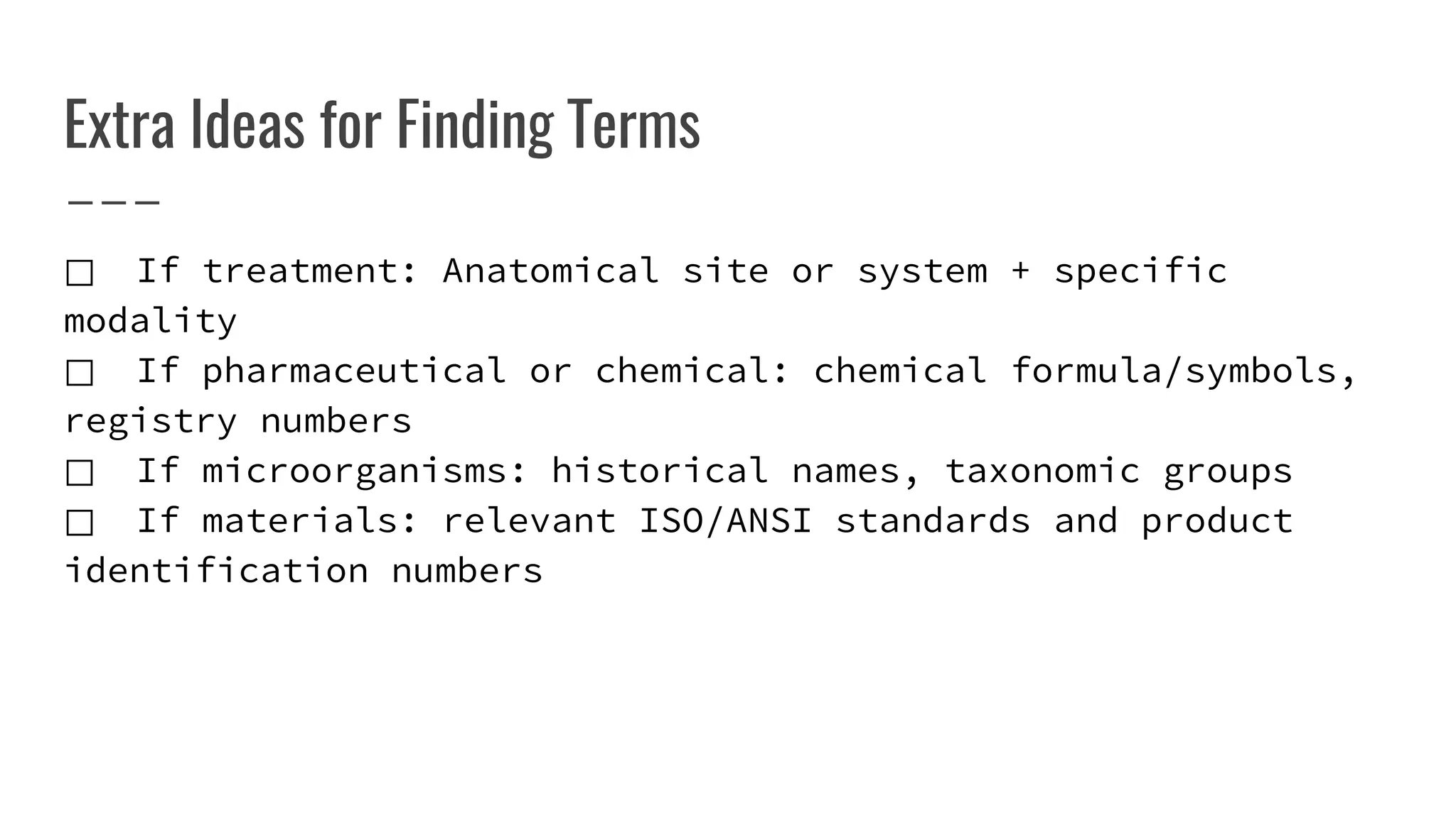 Extra Ideas for Finding Terms
⃞ If treatment: Anatomical site or system + specific
modality
⃞ If pharmaceutical or chemical: chemical formula/symbols,
registry numbers
⃞ If microorganisms: historical names, taxonomic groups
⃞ If materials: relevant ISO/ANSI standards and product
identification numbers
 