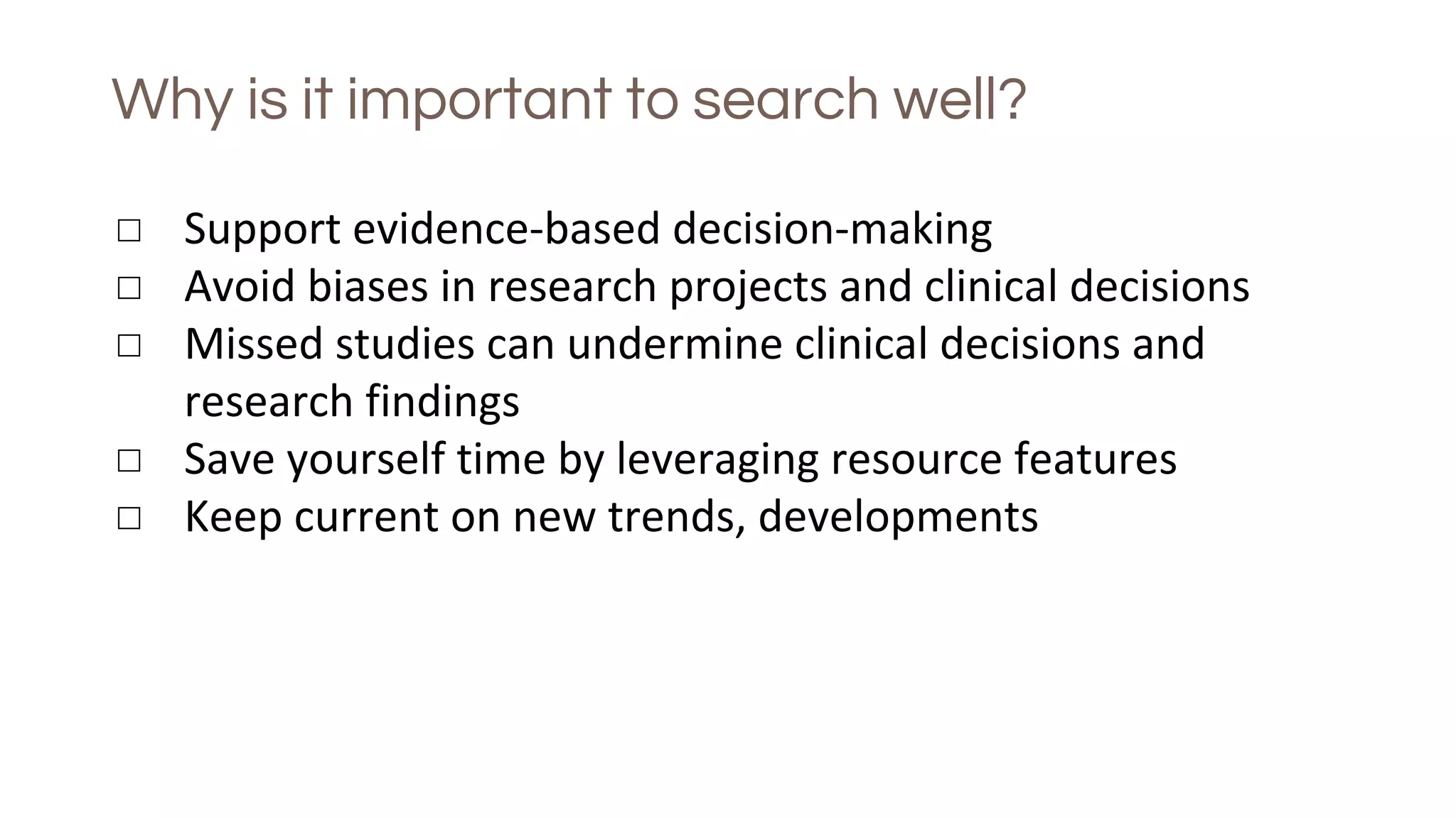 Why is it important to search well?
◻ Support evidence-based decision-making
◻ Avoid biases in research projects and clinical decisions
◻ Missed studies can undermine clinical decisions and
research findings
◻ Save yourself time by leveraging resource features
◻ Keep current on new trends, developments
 
