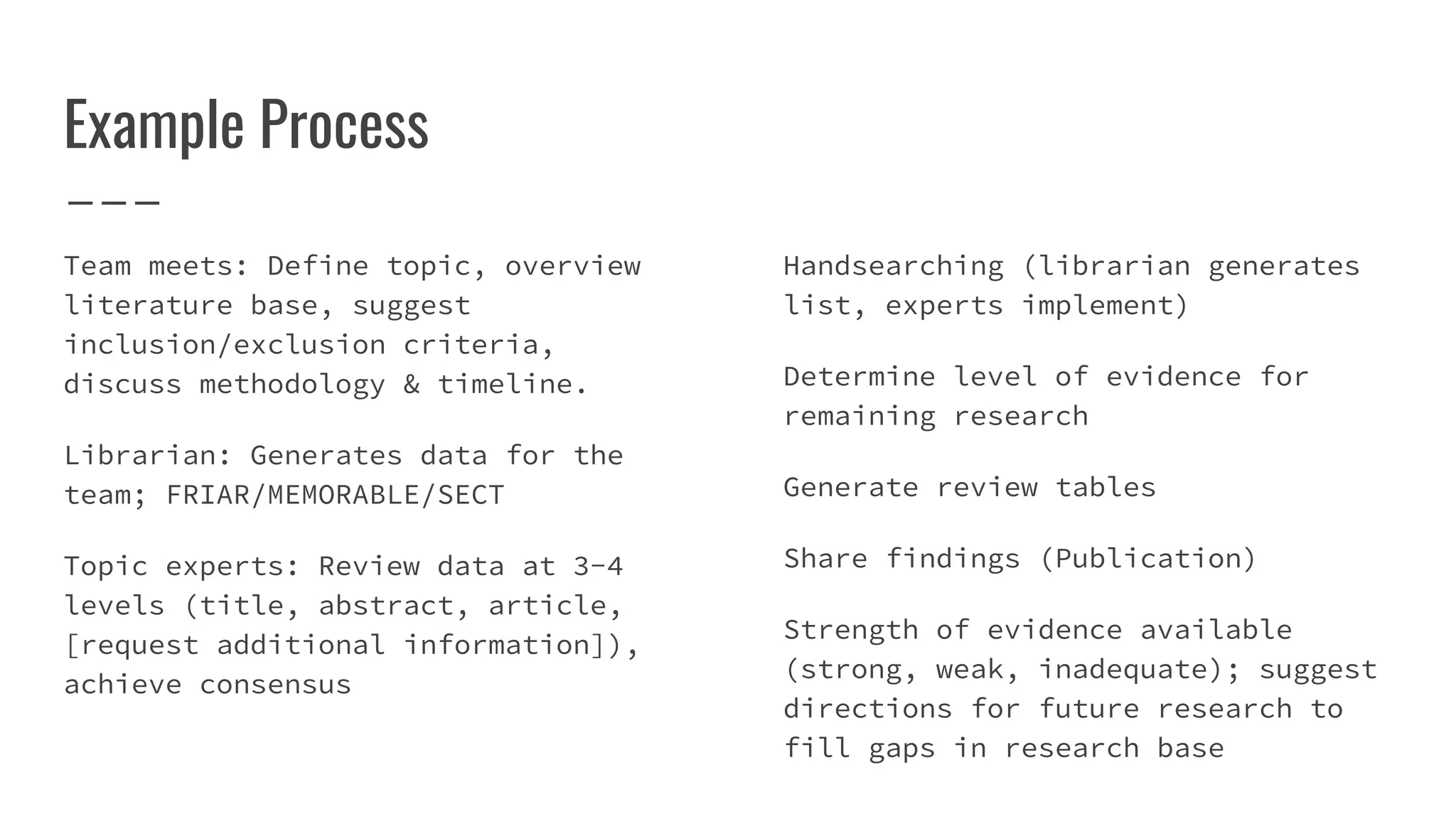 Example Process
Team meets: Define topic, overview
literature base, suggest
inclusion/exclusion criteria,
discuss methodology & timeline.
Librarian: Generates data for the
team; FRIAR/MEMORABLE/SECT
Topic experts: Review data at 3-4
levels (title, abstract, article,
[request additional information]),
achieve consensus
Handsearching (librarian generates
list, experts implement)
Determine level of evidence for
remaining research
Generate review tables
Share findings (Publication)
Strength of evidence available
(strong, weak, inadequate); suggest
directions for future research to
fill gaps in research base
 