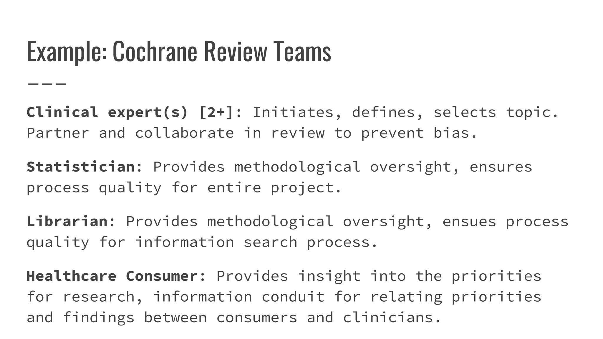 Example: Cochrane Review Teams
Clinical expert(s) [2+]: Initiates, defines, selects topic.
Partner and collaborate in review to prevent bias.
Statistician: Provides methodological oversight, ensures
process quality for entire project.
Librarian: Provides methodological oversight, ensues process
quality for information search process.
Healthcare Consumer: Provides insight into the priorities
for research, information conduit for relating priorities
and findings between consumers and clinicians.
 