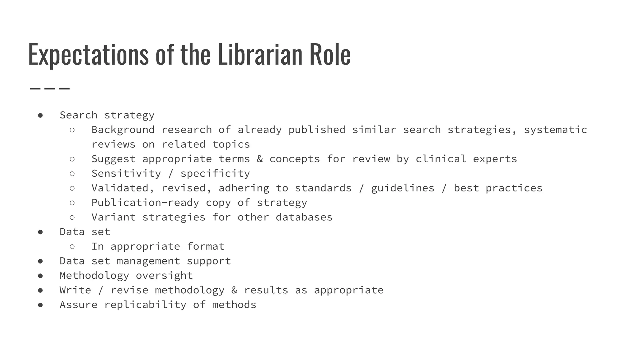 Expectations of the Librarian Role
● Search strategy
○ Background research of already published similar search strategies, systematic
reviews on related topics
○ Suggest appropriate terms & concepts for review by clinical experts
○ Sensitivity / specificity
○ Validated, revised, adhering to standards / guidelines / best practices
○ Publication-ready copy of strategy
○ Variant strategies for other databases
● Data set
○ In appropriate format
● Data set management support
● Methodology oversight
● Write / revise methodology & results as appropriate
● Assure replicability of methods
 