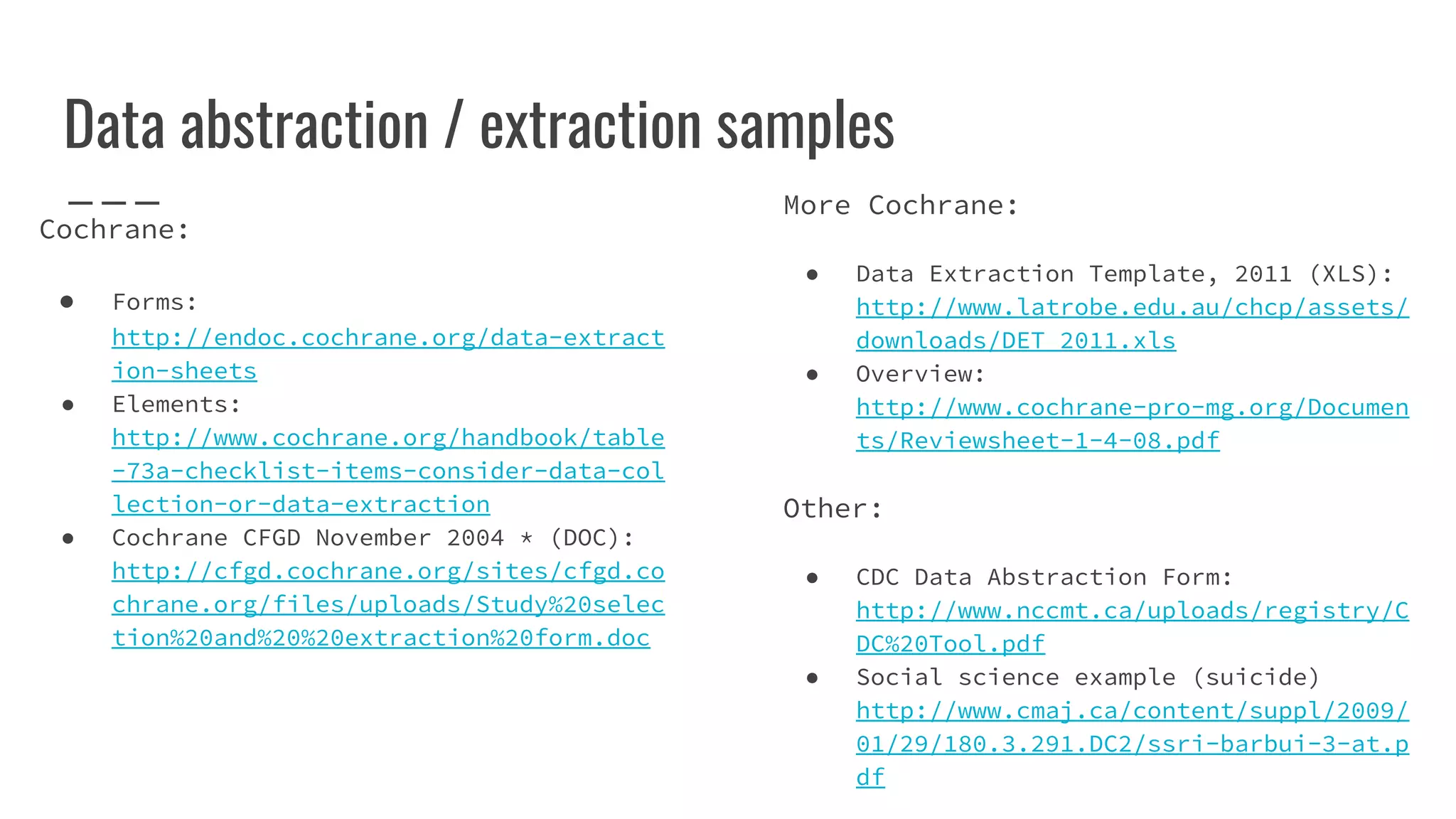 Data abstraction / extraction samples
Cochrane:
● Forms:
http://endoc.cochrane.org/data-extract
ion-sheets
● Elements:
http://www.cochrane.org/handbook/table
-73a-checklist-items-consider-data-col
lection-or-data-extraction
● Cochrane CFGD November 2004 * (DOC):
http://cfgd.cochrane.org/sites/cfgd.co
chrane.org/files/uploads/Study%20selec
tion%20and%20%20extraction%20form.doc
More Cochrane:
● Data Extraction Template, 2011 (XLS):
http://www.latrobe.edu.au/chcp/assets/
downloads/DET_2011.xls
● Overview:
http://www.cochrane-pro-mg.org/Documen
ts/Reviewsheet-1-4-08.pdf
Other:
● CDC Data Abstraction Form:
http://www.nccmt.ca/uploads/registry/C
DC%20Tool.pdf
● Social science example (suicide)
http://www.cmaj.ca/content/suppl/2009/
01/29/180.3.291.DC2/ssri-barbui-3-at.p
df
 