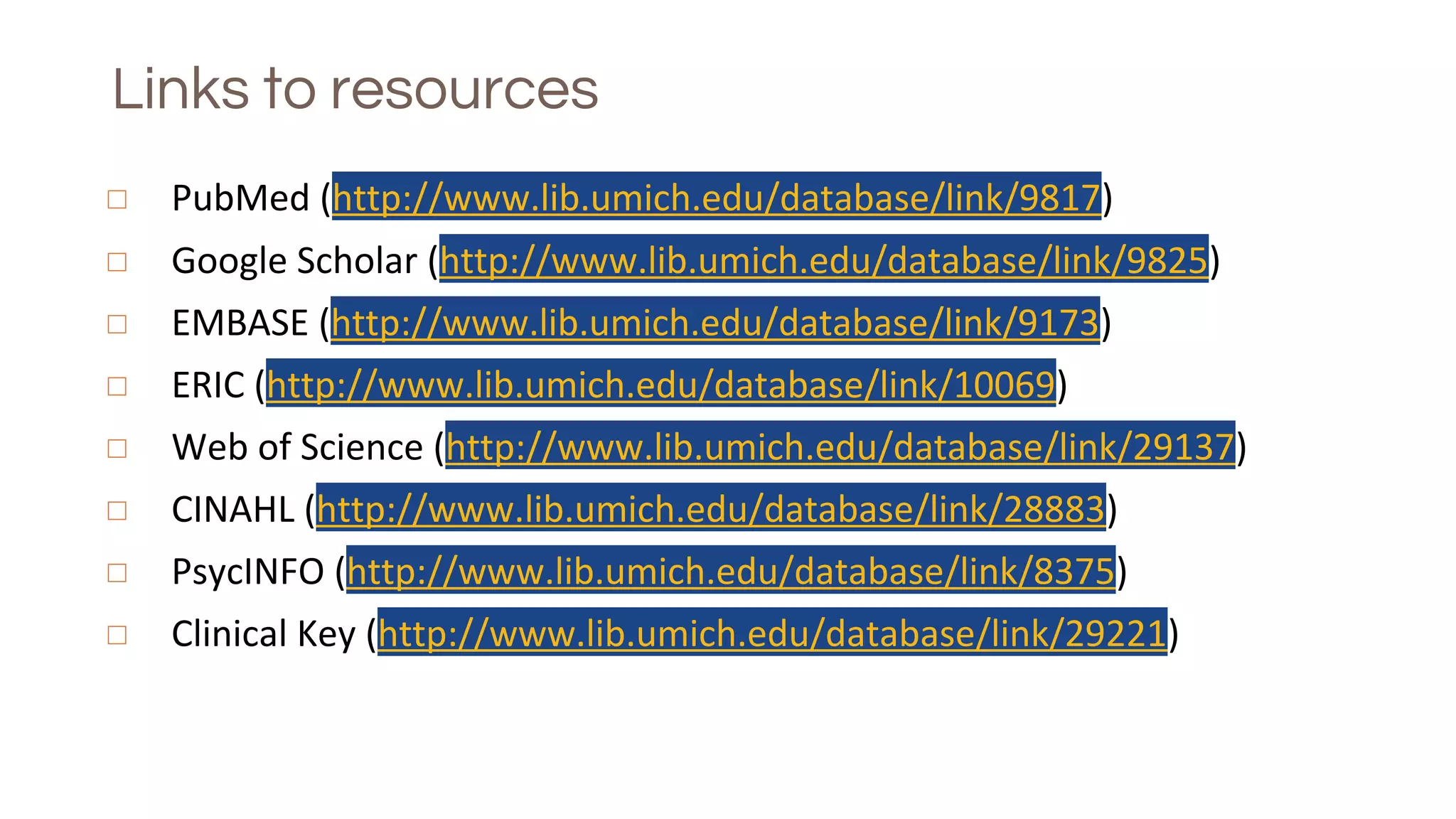 Links to resources
◻ PubMed (http://www.lib.umich.edu/database/link/9817)
◻ Google Scholar (http://www.lib.umich.edu/database/link/9825)
◻ EMBASE (http://www.lib.umich.edu/database/link/9173)
◻ ERIC (http://www.lib.umich.edu/database/link/10069)
◻ Web of Science (http://www.lib.umich.edu/database/link/29137)
◻ CINAHL (http://www.lib.umich.edu/database/link/28883)
◻ PsycINFO (http://www.lib.umich.edu/database/link/8375)
◻ Clinical Key (http://www.lib.umich.edu/database/link/29221)
 